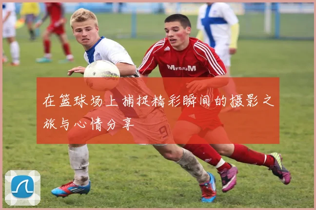 在篮球场上捕捉精彩瞬间的摄影之旅与心情分享