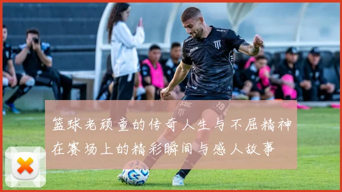 篮球老顽童的传奇人生与不屈精神在赛场上的精彩瞬间与感人故事