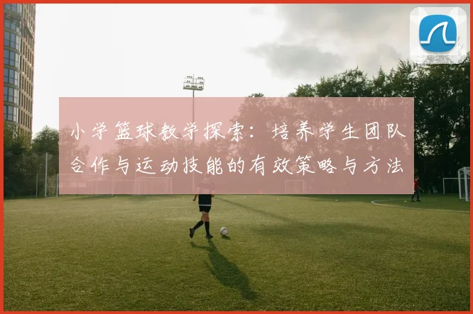 小学篮球教学探索：培养学生团队合作与运动技能的有效策略与方法
