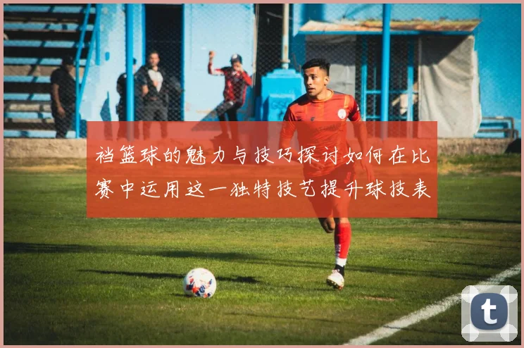 裆篮球的魅力与技巧探讨如何在比赛中运用这一独特技艺提升球技表现