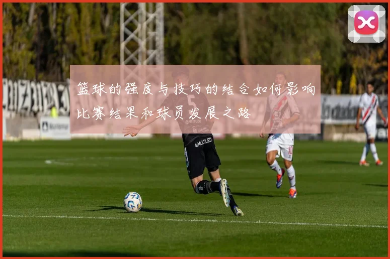 篮球的强度与技巧的结合如何影响比赛结果和球员发展之路