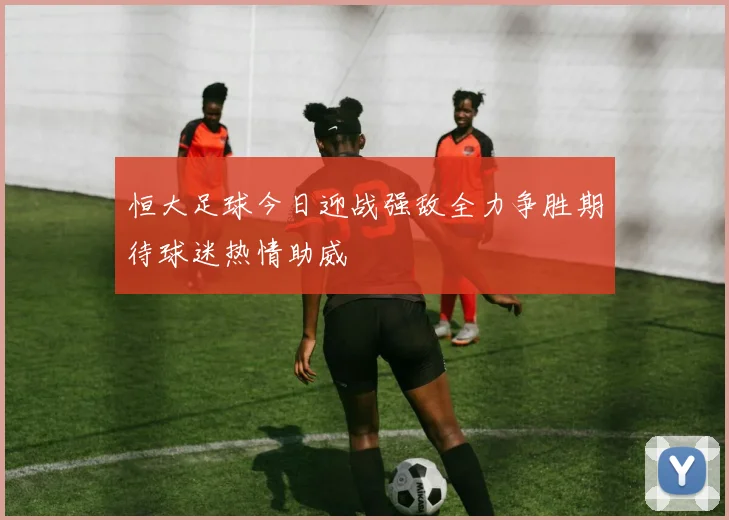 恒大足球今日迎战强敌全力争胜期待球迷热情助威