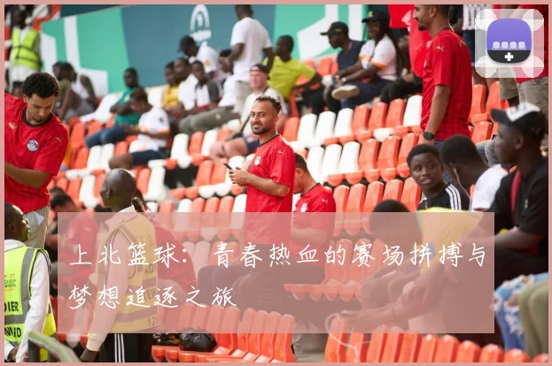 上北篮球：青春热血的赛场拼搏与梦想追逐之旅