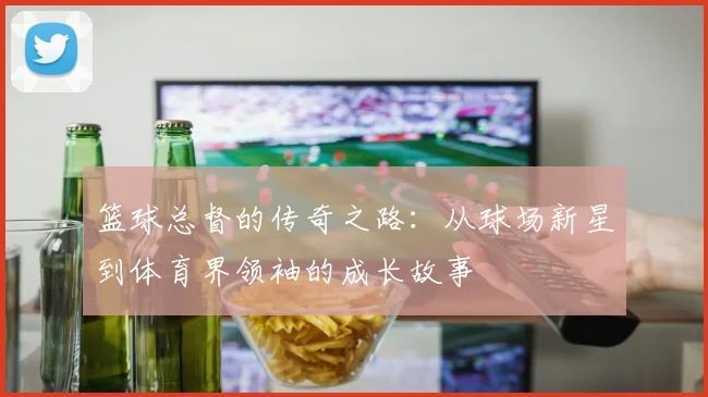 篮球总督的传奇之路：从球场新星到体育界领袖的成长故事