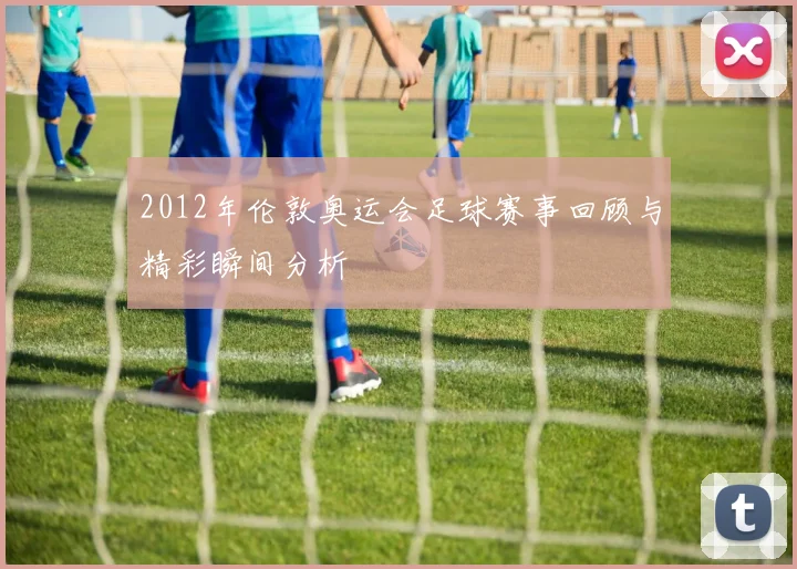 2012年伦敦奥运会足球赛事回顾与精彩瞬间分析