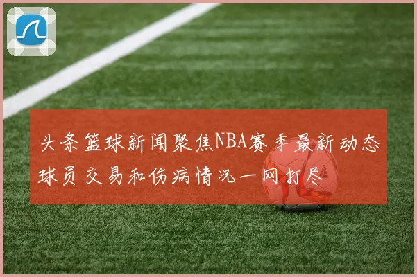 头条篮球新闻聚焦NBA赛季最新动态球员交易和伤病情况一网打尽