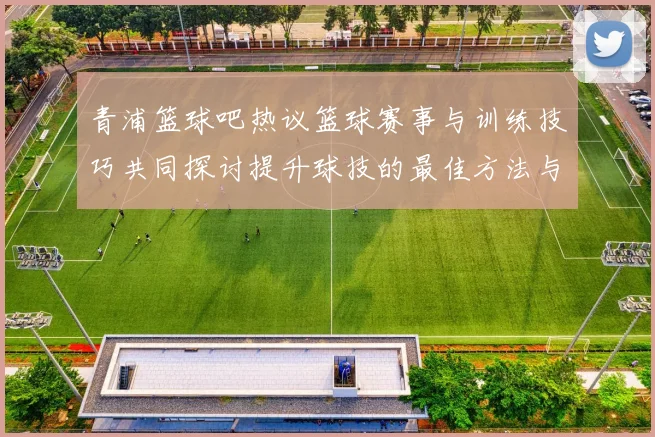 青浦篮球吧热议篮球赛事与训练技巧共同探讨提升球技的最佳方法与经验分享